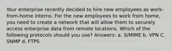 Your enterprise recently decided to hire new employees as work-from-home interns. For the new employees to work from home, you need to create a network that will allow them to securely access enterprise data from remote locations. Which of the following protocols should you use? Answers: a. S/MIME b. VPN C. SNMP d. FTPS