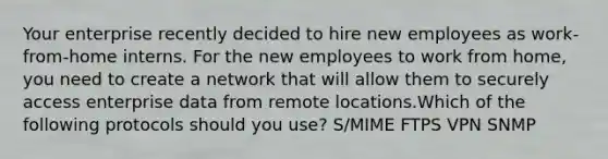 Your enterprise recently decided to hire new employees as work-from-home interns. For the new employees to work from home, you need to create a network that will allow them to securely access enterprise data from remote locations.Which of the following protocols should you use? S/MIME FTPS VPN SNMP