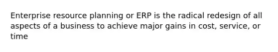 Enterprise resource planning or ERP is the radical redesign of all aspects of a business to achieve major gains in cost, service, or time