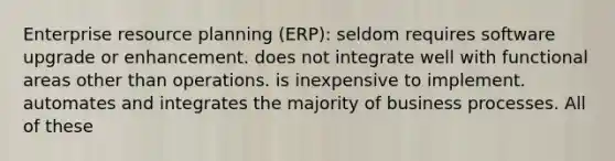 Enterprise resource planning (ERP): seldom requires software upgrade or enhancement. does not integrate well with functional areas other than operations. is inexpensive to implement. automates and integrates the majority of business processes. All of these