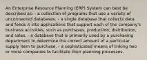 An Enterprise Resource Planning (ERP) System can best be described as: - a collection of programs that use a variety of unconnected databases. - a single database that collects data and feeds it into applications that support each of the company's business activities, such as purchases, production, distribution, and sales. - a database that is primarily used by a purchasing department to determine the correct amount of a particular supply item to purchase. - a sophisticated means of linking two or more companies to facilitate their planning processes.