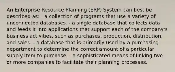 An Enterprise Resource Planning (ERP) System can best be described as: - a collection of programs that use a variety of unconnected databases. - a single database that collects data and feeds it into applications that support each of the company's business activities, such as purchases, production, distribution, and sales. - a database that is primarily used by a purchasing department to determine the correct amount of a particular supply item to purchase. - a sophisticated means of linking two or more companies to facilitate their planning processes.