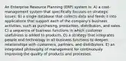 An Enterprise Resource Planning (ERP) system is: A) a cost-management system that specifically focuses on strategic issues. B) a single database that collects data and feeds it into applications that support each of the company's business activities, such as purchasing, production, distribution, and sales. C) a sequence of business functions in which customer usefulness is added to products. D) a strategy that integrates people and technology in all business functions to deepen relationships with customers, partners, and distributors. E) an integrated philosophy of management for continuously improving the quality of products and processes.