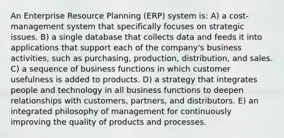 An Enterprise Resource Planning (ERP) system is: A) a cost-management system that specifically focuses on strategic issues. B) a single database that collects data and feeds it into applications that support each of the company's business activities, such as purchasing, production, distribution, and sales. C) a sequence of business functions in which customer usefulness is added to products. D) a strategy that integrates people and technology in all business functions to deepen relationships with customers, partners, and distributors. E) an integrated philosophy of management for continuously improving the quality of products and processes.