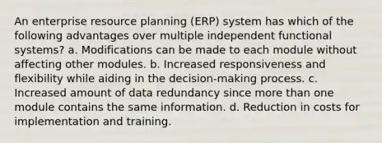 An enterprise resource planning (ERP) system has which of the following advantages over multiple independent functional systems? a. Modifications can be made to each module without affecting other modules. b. Increased responsiveness and flexibility while aiding in the decision-making process. c. Increased amount of data redundancy since more than one module contains the same information. d. Reduction in costs for implementation and training.