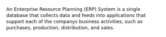 An Enterprise Resource Planning (ERP) System is a single database that collects data and feeds into applications that support each of the companys business activities, such as purchases, production, distribution, and sales.