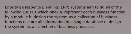 Enterprise resource planning (ERP) systems aim to do all of the following EXCEPT which one? a. represent each business function by a module b. design the system as a collection of business functions c. store all information in a single database d. design the system as a collection of business processes