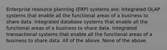 Enterprise resource planning (ERP) systems are: Integrated OLAP systems that enable all the functional areas of a business to share data. Integrated database systems that enable all the functional areas of a business to share data. Integrated transactional systems that enable all the functional areas of a business to share data. All of the above. None of the above.