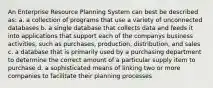 An Enterprise Resource Planning System can best be described as: a. a collection of programs that use a variety of unconnected databases b. a single database that collects data and feeds it into applications that support each of the companys business activities, such as purchases, production, distribution, and sales c. a database that is primarily used by a purchasing department to determine the correct amount of a particular supply item to purchase d. a sophisticated means of linking two or more companies to facilitate their planning processes