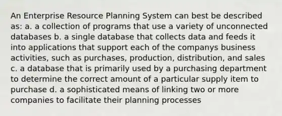 An Enterprise Resource Planning System can best be described as: a. a collection of programs that use a variety of unconnected databases b. a single database that collects data and feeds it into applications that support each of the companys business activities, such as purchases, production, distribution, and sales c. a database that is primarily used by a purchasing department to determine the correct amount of a particular supply item to purchase d. a sophisticated means of linking two or more companies to facilitate their planning processes