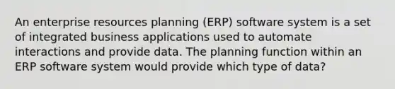 An enterprise resources planning (ERP) software system is a set of integrated business applications used to automate interactions and provide data. The planning function within an ERP software system would provide which type of data?