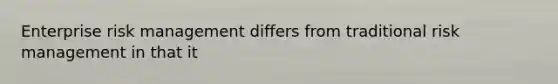 Enterprise risk management differs from traditional risk management in that it