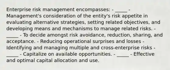 Enterprise risk management encompasses: - _____ - Management's consideration of the entity's risk appetite in evaluating alternative strategies, setting related objectives, and developing means and mechanisms to manage related risks. - _____ - To decide amongst risk avoidance, reduction, sharing, and acceptance. - Reducing operational surprises and losses - Identifying and managing multiple and cross-enterprise risks - _____ - Capitalize on available opportunities. - _____ - Effective and optimal capital allocation and use.