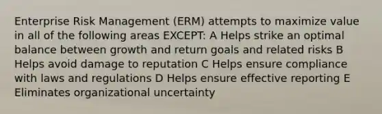 Enterprise Risk Management (ERM) attempts to maximize value in all of the following areas EXCEPT: A Helps strike an optimal balance between growth and return goals and related risks B Helps avoid damage to reputation C Helps ensure compliance with laws and regulations D Helps ensure effective reporting E Eliminates organizational uncertainty