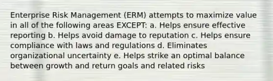 Enterprise Risk Management (ERM) attempts to maximize value in all of the following areas EXCEPT: a. Helps ensure effective reporting b. Helps avoid damage to reputation c. Helps ensure compliance with laws and regulations d. Eliminates organizational uncertainty e. Helps strike an optimal balance between growth and return goals and related risks