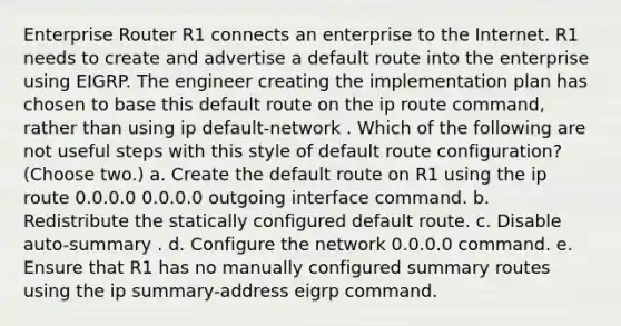 Enterprise Router R1 connects an enterprise to the Internet. R1 needs to create and advertise a default route into the enterprise using EIGRP. The engineer creating the implementation plan has chosen to base this default route on the ip route command, rather than using ip default-network . Which of the following are not useful steps with this style of default route configuration? (Choose two.) a. Create the default route on R1 using the ip route 0.0.0.0 0.0.0.0 outgoing interface command. b. Redistribute the statically configured default route. c. Disable auto-summary . d. Configure the network 0.0.0.0 command. e. Ensure that R1 has no manually configured summary routes using the ip summary-address eigrp command.