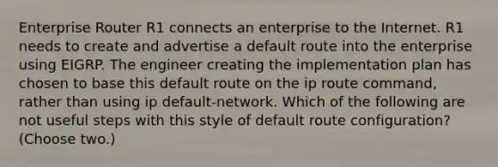 Enterprise Router R1 connects an enterprise to the Internet. R1 needs to create and advertise a default route into the enterprise using EIGRP. The engineer creating the implementation plan has chosen to base this default route on the ip route command, rather than using ip default-network. Which of the following are not useful steps with this style of default route configuration? (Choose two.)