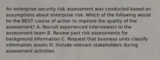 An enterprise security risk assessment was conducted based on assumptions about enterprise risk. Which of the following would be the BEST course of action to improve the quality of the assessment? A. Recruit experienced interviewers to the assessment team B. Review past risk assessments for background information C. Request that business units classify information assets D. Include relevant stakeholders during assessment activities