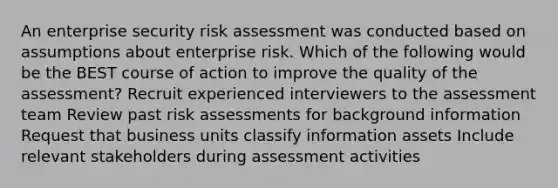 An enterprise security risk assessment was conducted based on assumptions about enterprise risk. Which of the following would be the BEST course of action to improve the quality of the assessment? Recruit experienced interviewers to the assessment team Review past risk assessments for background information Request that business units classify information assets Include relevant stakeholders during assessment activities