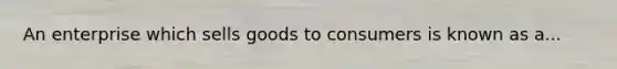An enterprise which sells goods to consumers is known as a...