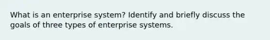 What is an enterprise system? Identify and briefly discuss the goals of three types of enterprise systems.