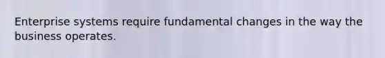 Enterprise systems require fundamental changes in the way the business operates.
