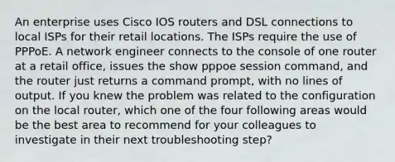 An enterprise uses Cisco IOS routers and DSL connections to local ISPs for their retail locations. The ISPs require the use of PPPoE. A network engineer connects to the console of one router at a retail office, issues the show pppoe session command, and the router just returns a command prompt, with no lines of output. If you knew the problem was related to the configuration on the local router, which one of the four following areas would be the best area to recommend for your colleagues to investigate in their next troubleshooting step?