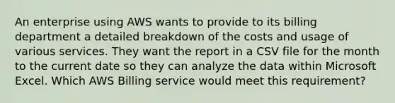 An enterprise using AWS wants to provide to its billing department a detailed breakdown of the costs and usage of various services. They want the report in a CSV file for the month to the current date so they can analyze the data within Microsoft Excel. Which AWS Billing service would meet this requirement?