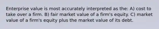 Enterprise value is most accurately interpreted as the: A) cost to take over a firm. B) fair market value of a firm's equity. C) market value of a firm's equity plus the market value of its debt.