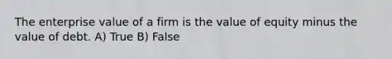 The enterprise value of a firm is the value of equity minus the value of debt. A) True B) False