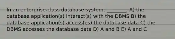 In an enterprise-class database system, ________. A) the database application(s) interact(s) with the DBMS B) the database application(s) access(es) the database data C) the DBMS accesses the database data D) A and B E) A and C