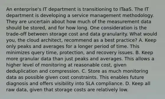 An enterprise's IT department is transitioning to ITaaS. The IT department is developing a service management methodology. They are uncertain about how much of the measurement data should be stored, and for how long. One consideration is the trade-off between storage cost and data granularity. What would you, the cloud architect, recommend as a best practice? A. Keep only peaks and averages for a longer period of time. This minimizes query time, protection, and recovery issues. B. Keep more granular data than just peaks and averages. This allows a higher level of monitoring at reasonable cost, given deduplication and compression. C. Store as much monitoring data as possible given cost constraints. This enables future diagnosis and offers visibility into SLA compliance. D. Keep all raw data, given that storage costs are relatively low.