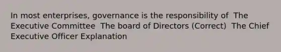 In most enterprises, governance is the responsibility of ​ The Executive Committee ​ The board of Directors (Correct) ​ The Chief Executive Officer Explanation