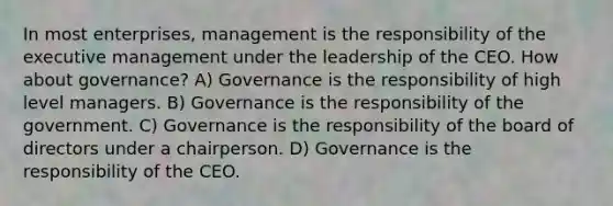 In most enterprises, management is the responsibility of the executive management under the leadership of the CEO. How about governance? A) Governance is the responsibility of high level managers. B) Governance is the responsibility of the government. C) Governance is the responsibility of the board of directors under a chairperson. D) Governance is the responsibility of the CEO.