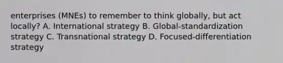 enterprises (MNEs) to remember to think globally, but act locally? A. International strategy B. Global-standardization strategy C. Transnational strategy D. Focused-differentiation strategy