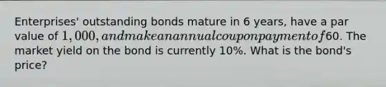 Enterprises' outstanding bonds mature in 6 years, have a par value of 1,000, and make an annual coupon payment of60. The market yield on the bond is currently 10%. What is the bond's price?