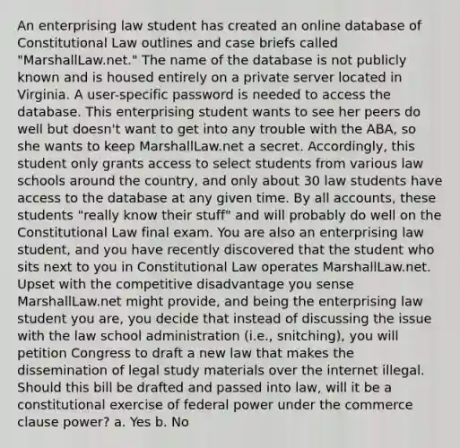 An enterprising law student has created an online database of Constitutional Law outlines and case briefs called "MarshallLaw.net." The name of the database is not publicly known and is housed entirely on a private server located in Virginia. A user-specific password is needed to access the database. This enterprising student wants to see her peers do well but doesn't want to get into any trouble with the ABA, so she wants to keep MarshallLaw.net a secret. Accordingly, this student only grants access to select students from various law schools around the country, and only about 30 law students have access to the database at any given time. By all accounts, these students "really know their stuff" and will probably do well on the Constitutional Law final exam. You are also an enterprising law student, and you have recently discovered that the student who sits next to you in Constitutional Law operates MarshallLaw.net. Upset with the competitive disadvantage you sense MarshallLaw.net might provide, and being the enterprising law student you are, you decide that instead of discussing the issue with the law school administration (i.e., snitching), you will petition Congress to draft a new law that makes the dissemination of legal study materials over the internet illegal. Should this bill be drafted and passed into law, will it be a constitutional exercise of federal power under the commerce clause power? a. Yes b. No