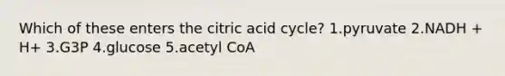 Which of these enters the citric acid cycle? 1.pyruvate 2.NADH + H+ 3.G3P 4.glucose 5.acetyl CoA