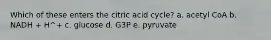 Which of these enters the citric acid cycle? a. acetyl CoA b. NADH + H^+ c. glucose d. G3P e. pyruvate