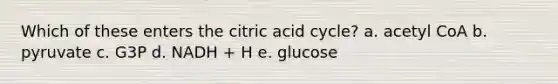 Which of these enters the citric acid cycle? a. acetyl CoA b. pyruvate c. G3P d. NADH + H e. glucose