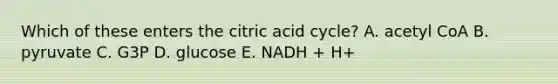 Which of these enters the citric acid cycle? A. acetyl CoA B. pyruvate C. G3P D. glucose E. NADH + H+