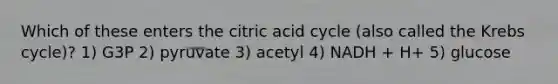 Which of these enters the citric acid cycle (also called the <a href='https://www.questionai.com/knowledge/kqfW58SNl2-krebs-cycle' class='anchor-knowledge'>krebs cycle</a>)? 1) G3P 2) pyruvate 3) acetyl 4) NADH + H+ 5) glucose