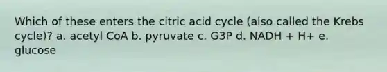 Which of these enters the citric acid cycle (also called the <a href='https://www.questionai.com/knowledge/kqfW58SNl2-krebs-cycle' class='anchor-knowledge'>krebs cycle</a>)? a. acetyl CoA b. pyruvate c. G3P d. NADH + H+ e. glucose