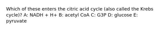 Which of these enters the citric acid cycle (also called the Krebs cycle)? A: NADH + H+ B: acetyl CoA C: G3P D: glucose E: pyruvate