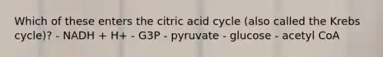 Which of these enters the citric acid cycle (also called the Krebs cycle)? - NADH + H+ - G3P - pyruvate - glucose - acetyl CoA