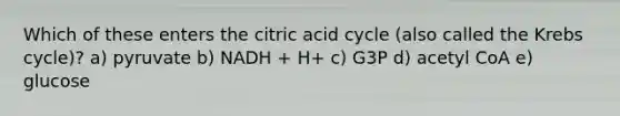 Which of these enters the citric acid cycle (also called the Krebs cycle)? a) pyruvate b) NADH + H+ c) G3P d) acetyl CoA e) glucose