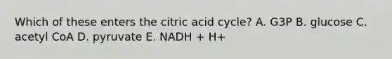 Which of these enters the citric acid cycle? A. G3P B. glucose C. acetyl CoA D. pyruvate E. NADH + H+