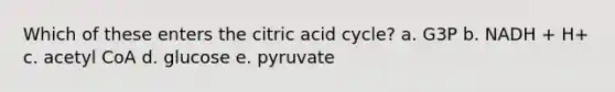 Which of these enters the citric acid cycle? a. G3P b. NADH + H+ c. acetyl CoA d. glucose e. pyruvate