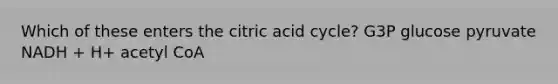 Which of these enters the citric acid cycle? G3P glucose pyruvate NADH + H+ acetyl CoA