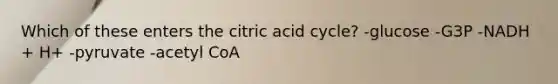 Which of these enters the citric acid cycle? -glucose -G3P -NADH + H+ -pyruvate -acetyl CoA